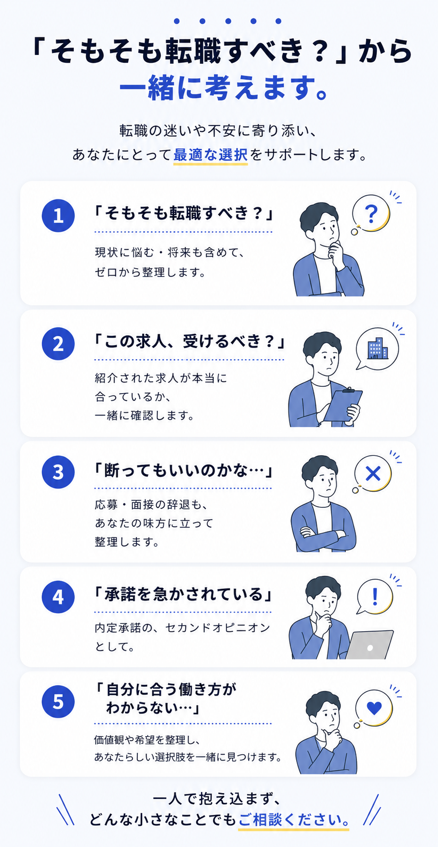 「そもそも転職すべき？」から一緒に考えます。転職の迷いや不安に寄り添い、あなたにとって最適な選択をサポートします。一人で抱え込まず、どんな小さなことでもご相談ください。